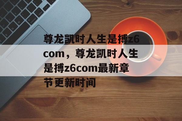 尊龙凯时人生是搏z6com，尊龙凯时人生是搏z6com最新章节更新时间