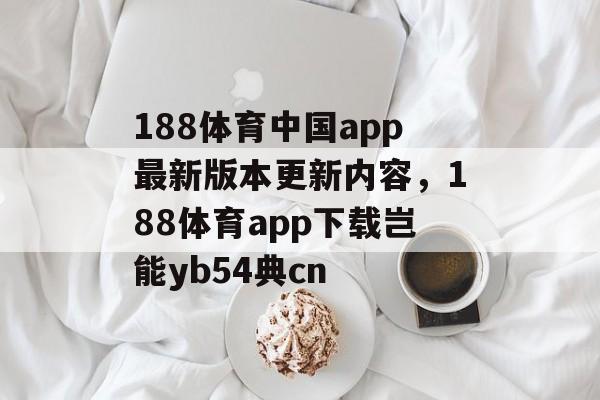 188体育中国app最新版本更新内容，188体育app下载岂能yb54典cn